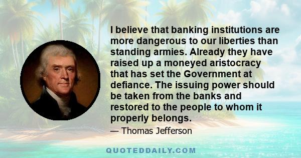 I believe that banking institutions are more dangerous to our liberties than standing armies. Already they have raised up a moneyed aristocracy that has set the Government at defiance. The issuing power should be taken