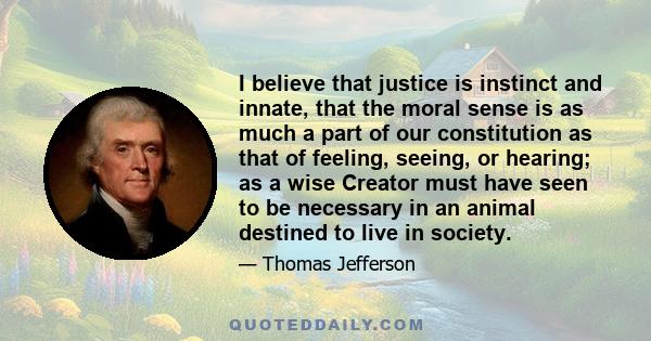 I believe that justice is instinct and innate, that the moral sense is as much a part of our constitution as that of feeling, seeing, or hearing; as a wise Creator must have seen to be necessary in an animal destined to 