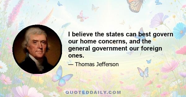 I believe the states can best govern our home concerns, and the general government our foreign ones.