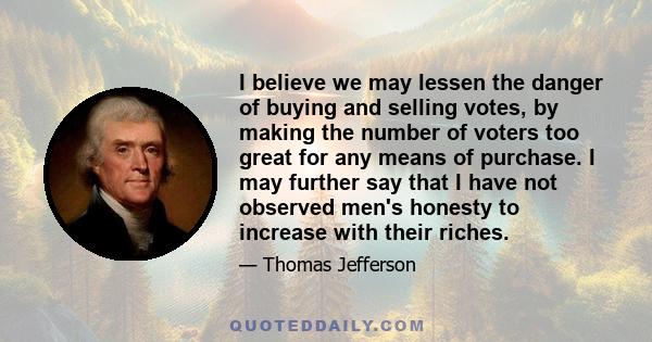 I believe we may lessen the danger of buying and selling votes, by making the number of voters too great for any means of purchase. I may further say that I have not observed men's honesty to increase with their riches.