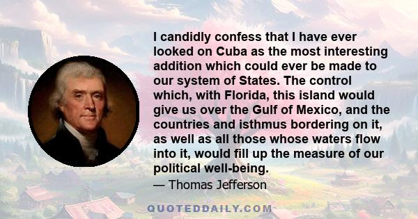 I candidly confess that I have ever looked on Cuba as the most interesting addition which could ever be made to our system of States. The control which, with Florida, this island would give us over the Gulf of Mexico,