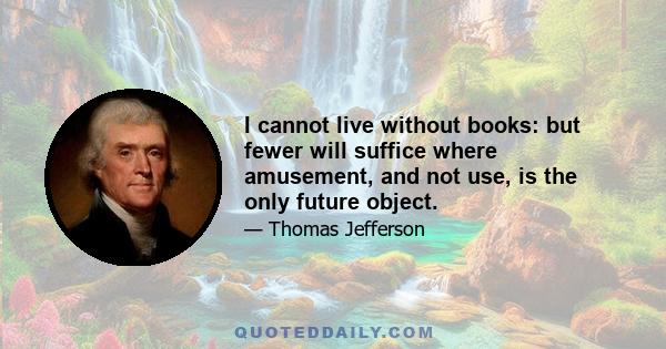 I cannot live without books: but fewer will suffice where amusement, and not use, is the only future object.