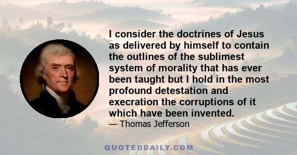 I consider the doctrines of Jesus as delivered by himself to contain the outlines of the sublimest system of morality that has ever been taught but I hold in the most profound detestation and execration the corruptions