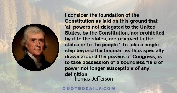 I consider the foundation of the Constitution as laid on this ground that 'all powers not delegated to the United States, by the Constitution, nor prohibited by it to the states, are reserved to the states or to the