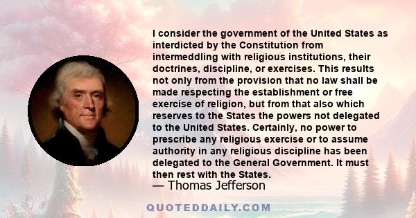 I consider the government of the United States as interdicted by the Constitution from intermeddling with religious institutions, their doctrines, discipline, or exercises. This results not only from the provision that