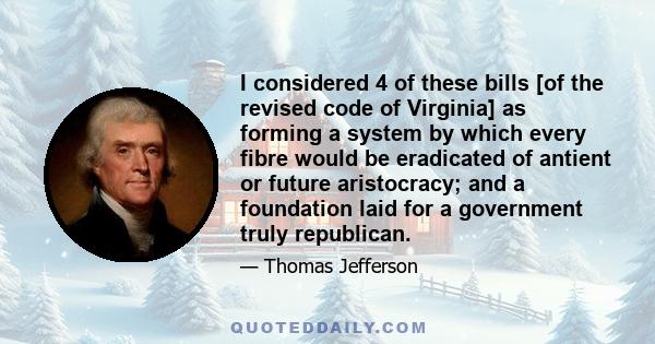 I considered 4 of these bills [of the revised code of Virginia] as forming a system by which every fibre would be eradicated of antient or future aristocracy; and a foundation laid for a government truly republican.