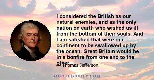 I considered the British as our natural enemies, and as the only nation on earth who wished us ill from the bottom of their souls. And I am satisfied that were our continent to be swallowed up by the ocean, Great