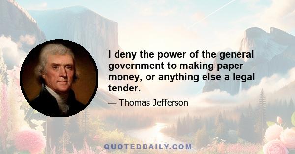 I deny the power of the general government to making paper money, or anything else a legal tender.