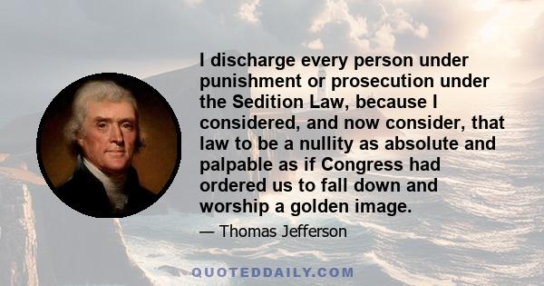 I discharge every person under punishment or prosecution under the Sedition Law, because I considered, and now consider, that law to be a nullity as absolute and palpable as if Congress had ordered us to fall down and