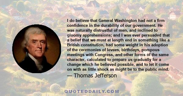 I do believe that General Washington had not a firm confidence in the durability of our government. He was naturally distrustful of men, and inclined to gloomy apprehensions; and I was ever persuaded that a belief that