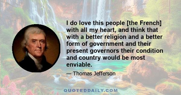 I do love this people [the French] with all my heart, and think that with a better religion and a better form of government and their present governors their condition and country would be most enviable.