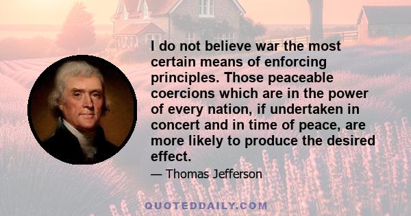 I do not believe war the most certain means of enforcing principles. Those peaceable coercions which are in the power of every nation, if undertaken in concert and in time of peace, are more likely to produce the