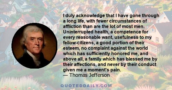 I duly acknowledge that I have gone through a long life, with fewer circumstances of affliction than are the lot of most men. Uninterrupted health, a competence for every reasonable want, usefulness to my