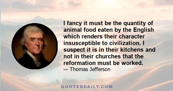 I fancy it must be the quantity of animal food eaten by the English which renders their character insusceptible to civilization. I suspect it is in their kitchens and not in their churches that the reformation must be