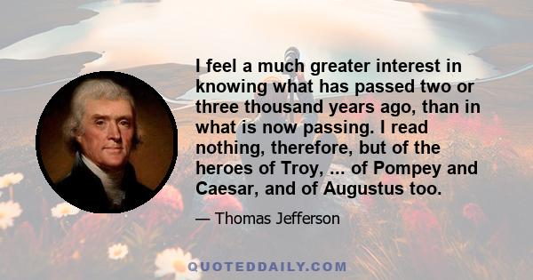 I feel a much greater interest in knowing what has passed two or three thousand years ago, than in what is now passing. I read nothing, therefore, but of the heroes of Troy, ... of Pompey and Caesar, and of Augustus too.