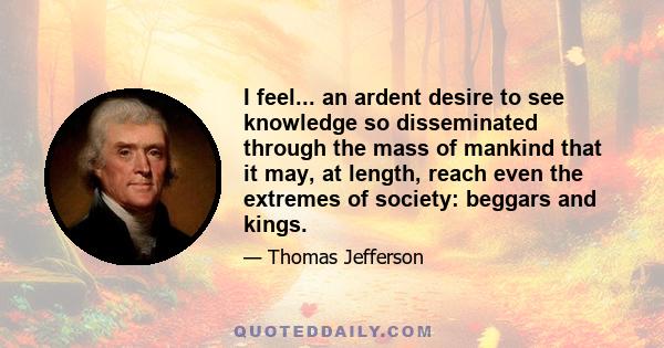 I feel... an ardent desire to see knowledge so disseminated through the mass of mankind that it may, at length, reach even the extremes of society: beggars and kings.