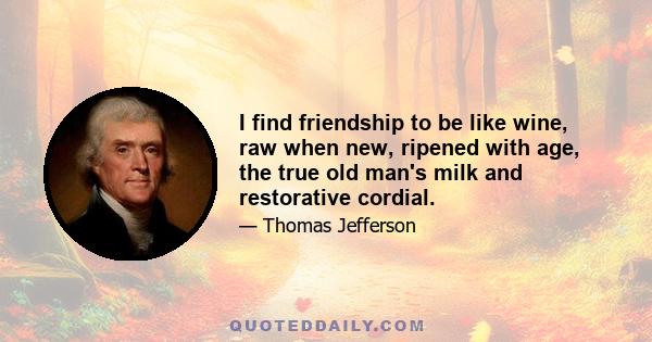 I find friendship to be like wine, raw when new, ripened with age, the true old man's milk and restorative cordial.