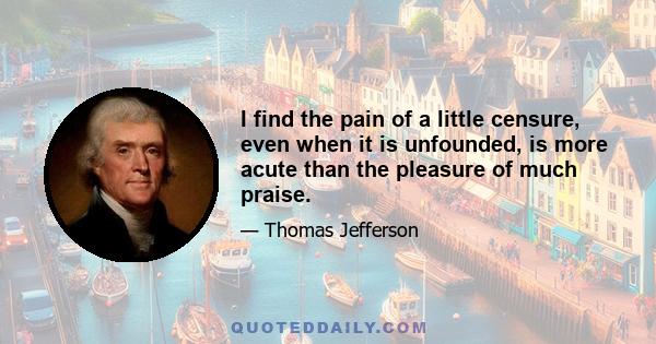 I find the pain of a little censure, even when it is unfounded, is more acute than the pleasure of much praise.