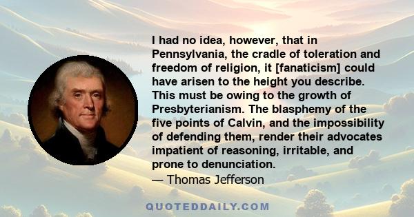 I had no idea, however, that in Pennsylvania, the cradle of toleration and freedom of religion, it [fanaticism] could have arisen to the height you describe. This must be owing to the growth of Presbyterianism. The