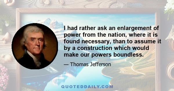 I had rather ask an enlargement of power from the nation, where it is found necessary, than to assume it by a construction which would make our powers boundless.