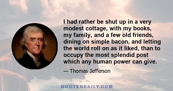 I had rather be shut up in a very modest cottage, with my books, my family, and a few old friends, dining on simple bacon, and letting the world roll on as it liked, than to occupy the most splendid post which any human 