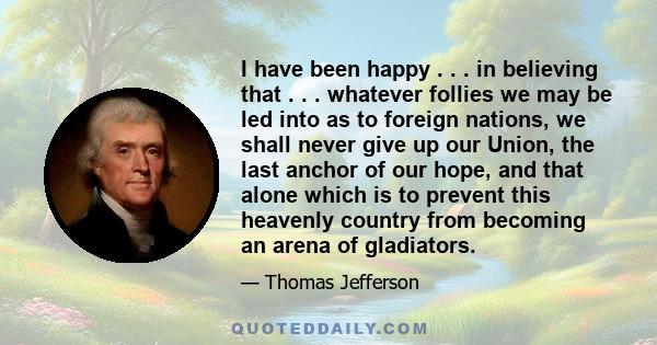 I have been happy . . . in believing that . . . whatever follies we may be led into as to foreign nations, we shall never give up our Union, the last anchor of our hope, and that alone which is to prevent this heavenly