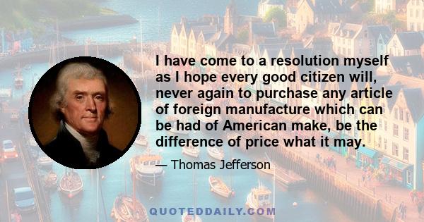 I have come to a resolution myself as I hope every good citizen will, never again to purchase any article of foreign manufacture which can be had of American make, be the difference of price what it may.