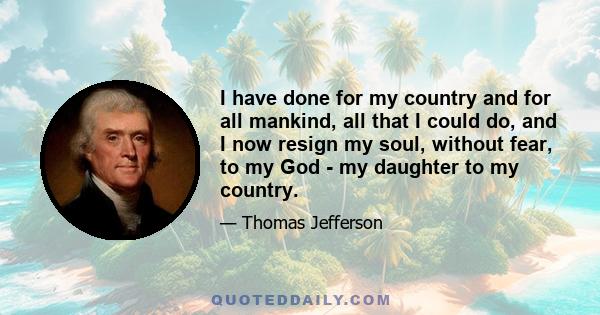 I have done for my country and for all mankind, all that I could do, and I now resign my soul, without fear, to my God - my daughter to my country.