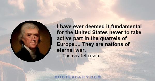 I have ever deemed it fundamental for the United States never to take active part in the quarrels of Europe. Their political interests are entirely distinct from ours. Their mutual jealousies, their balance of power,