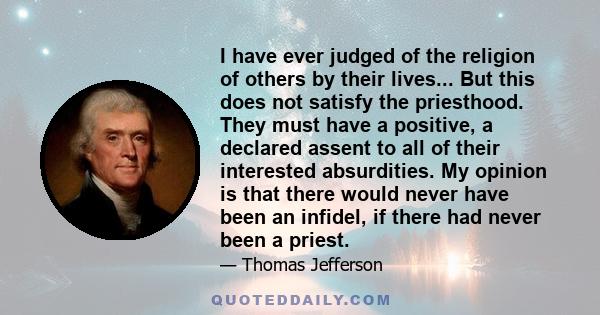 I have ever judged of the religion of others by their lives... But this does not satisfy the priesthood. They must have a positive, a declared assent to all of their interested absurdities. My opinion is that there