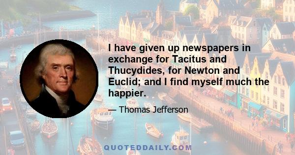 I have given up newspapers in exchange for Tacitus and Thucydides, for Newton and Euclid; and I find myself much the happier.