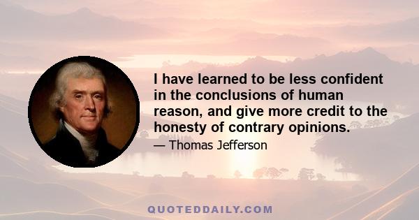 I have learned to be less confident in the conclusions of human reason, and give more credit to the honesty of contrary opinions.