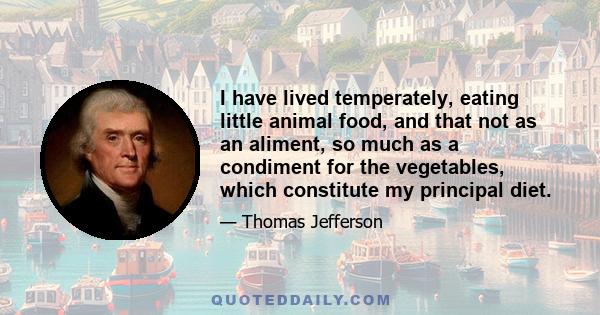 I have lived temperately, eating little animal food, and that not as an aliment, so much as a condiment for the vegetables, which constitute my principal diet.