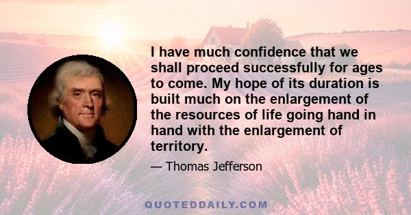 I have much confidence that we shall proceed successfully for ages to come. My hope of its duration is built much on the enlargement of the resources of life going hand in hand with the enlargement of territory.