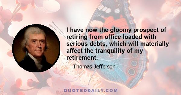 I have now the gloomy prospect of retiring from office loaded with serious debts, which will materially affect the tranquility of my retirement.