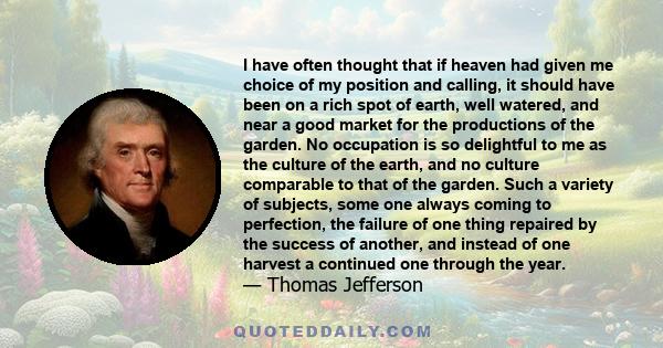 I have often thought that if heaven had given me choice of my position and calling, it should have been on a rich spot of earth, well watered, and near a good market for the productions of the garden. No occupation is