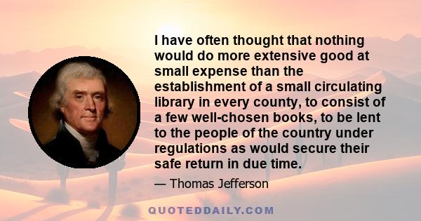 I have often thought that nothing would do more extensive good at small expense than the establishment of a small circulating library in every county, to consist of a few well-chosen books, to be lent to the people of