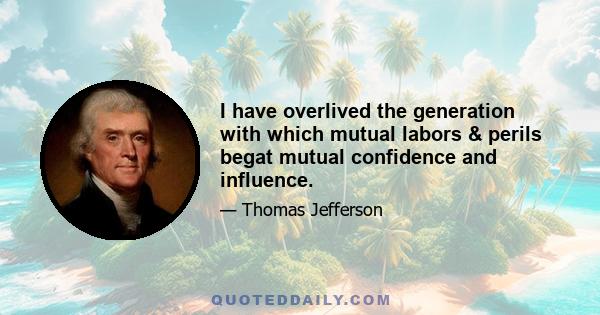 I have overlived the generation with which mutual labors & perils begat mutual confidence and influence.