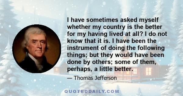 I have sometimes asked myself whether my country is the better for my having lived at all? I do not know that it is. I have been the instrument of doing the following things; but they would have been done by others;