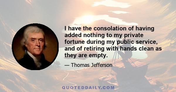 I have the consolation of having added nothing to my private fortune during my public service, and of retiring with hands clean as they are empty.