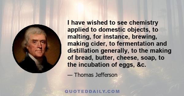 I have wished to see chemistry applied to domestic objects, to malting, for instance, brewing, making cider, to fermentation and distillation generally, to the making of bread, butter, cheese, soap, to the incubation of 