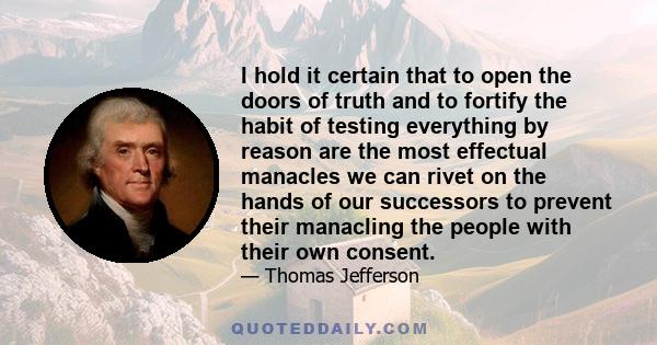 I hold it certain that to open the doors of truth and to fortify the habit of testing everything by reason are the most effectual manacles we can rivet on the hands of our successors to prevent their manacling the