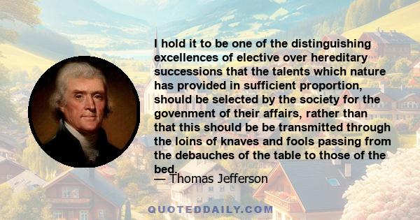 I hold it to be one of the distinguishing excellences of elective over hereditary successions that the talents which nature has provided in sufficient proportion, should be selected by the society for the govenment of