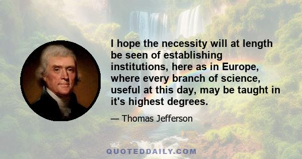 I hope the necessity will at length be seen of establishing institutions, here as in Europe, where every branch of science, useful at this day, may be taught in it's highest degrees.