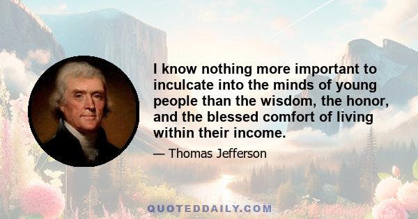 I know nothing more important to inculcate into the minds of young people than the wisdom, the honor, and the blessed comfort of living within their income.