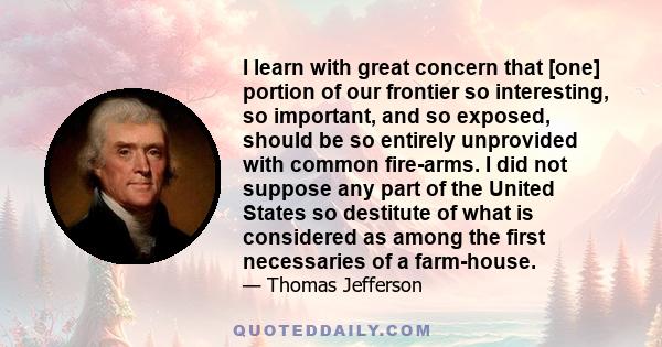 I learn with great concern that [one] portion of our frontier so interesting, so important, and so exposed, should be so entirely unprovided with common fire-arms. I did not suppose any part of the United States so