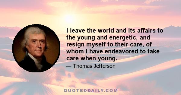 I leave the world and its affairs to the young and energetic, and resign myself to their care, of whom I have endeavored to take care when young.