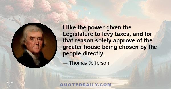 I like the power given the Legislature to levy taxes, and for that reason solely approve of the greater house being chosen by the people directly.