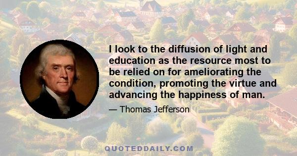 I look to the diffusion of light and education as the resource most to be relied on for ameliorating the condition, promoting the virtue and advancing the happiness of man.