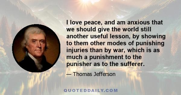 I love peace, and am anxious that we should give the world still another useful lesson, by showing to them other modes of punishing injuries than by war, which is as much a punishment to the punisher as to the sufferer.